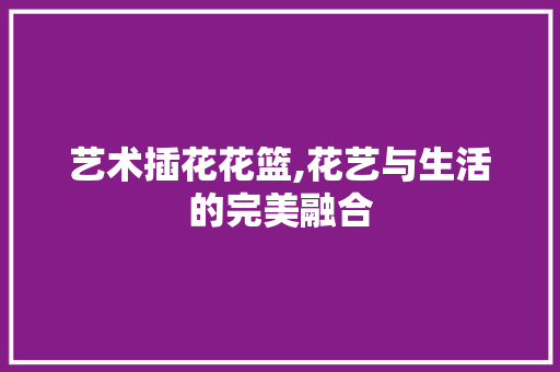 艺术插花花篮,花艺与生活的完美融合 土壤选择