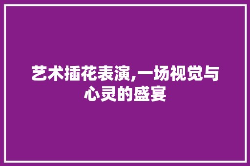 艺术插花表演,一场视觉与心灵的盛宴