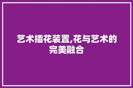 艺术插花装置,花与艺术的完美融合