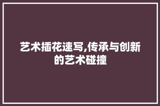 艺术插花速写,传承与创新的艺术碰撞