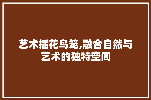 艺术插花鸟笼,融合自然与艺术的独特空间