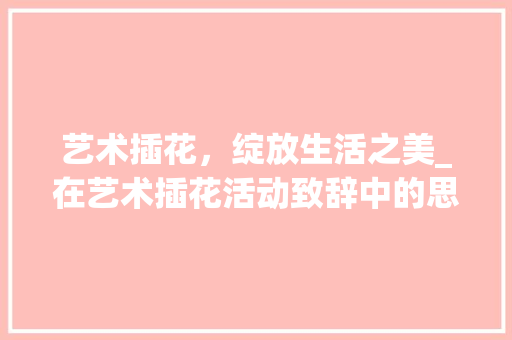 艺术插花，绽放生活之美_在艺术插花活动致辞中的思考 花卉