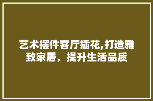 艺术摆件客厅插花,打造雅致家居，提升生活品质