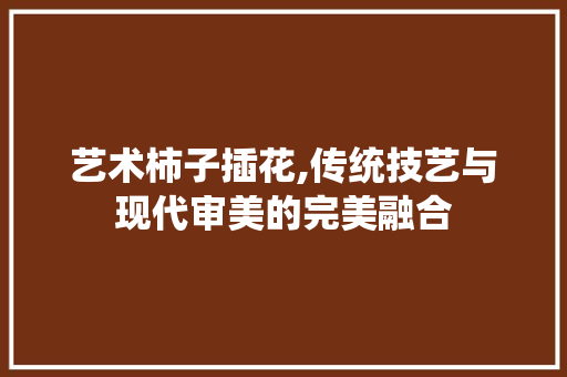 艺术柿子插花,传统技艺与现代审美的完美融合