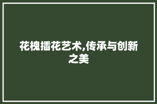 花槐插花艺术,传承与创新之美 园艺知识