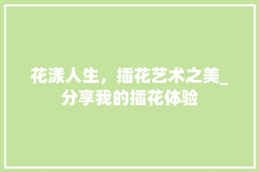 花漾人生，插花艺术之美_分享我的插花体验 灌溉方法