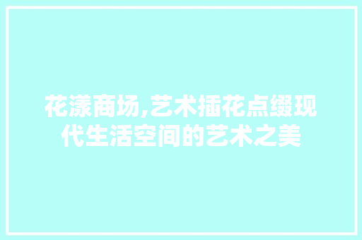 花漾商场,艺术插花点缀现代生活空间的艺术之美