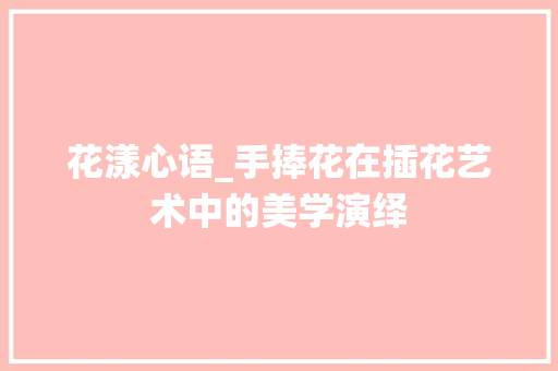花漾心语_手捧花在插花艺术中的美学演绎