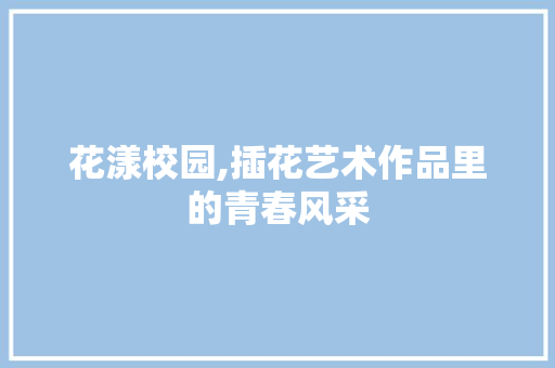 花漾校园,插花艺术作品里的青春风采 花卉