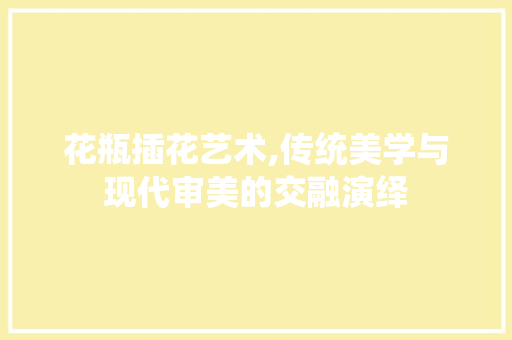 花瓶插花艺术,传统美学与现代审美的交融演绎 植物养护