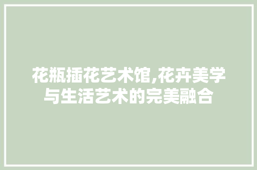 花瓶插花艺术馆,花卉美学与生活艺术的完美融合