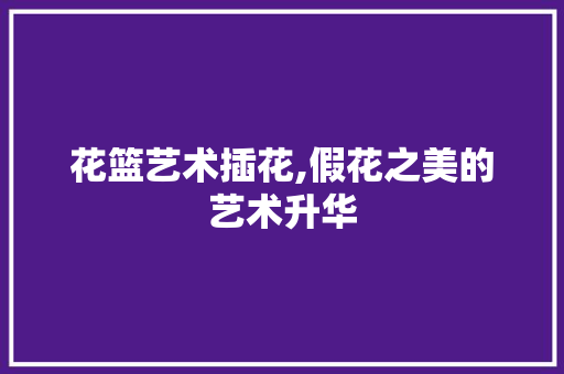 花篮艺术插花,假花之美的艺术升华