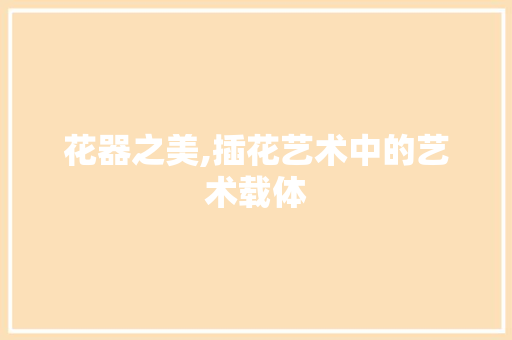 花器之美,插花艺术中的艺术载体