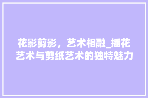 花影剪影，艺术相融_插花艺术与剪纸艺术的独特魅力 观叶植物