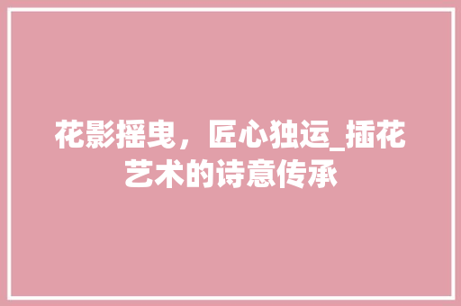 花影摇曳，匠心独运_插花艺术的诗意传承