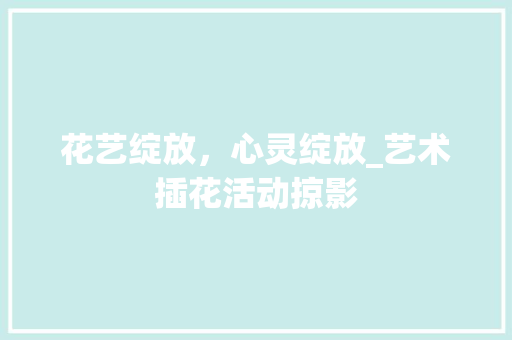 花艺绽放，心灵绽放_艺术插花活动掠影 修剪技巧