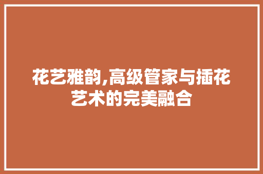 花艺雅韵,高级管家与插花艺术的完美融合