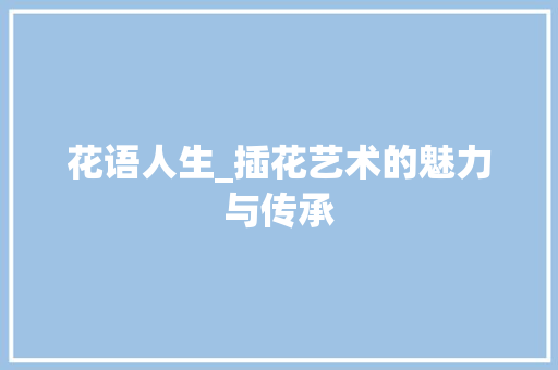 花语人生_插花艺术的魅力与传承 园艺知识