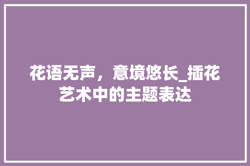 花语无声，意境悠长_插花艺术中的主题表达