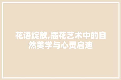 花语绽放,插花艺术中的自然美学与心灵启迪
