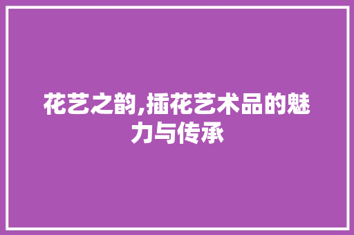 花艺之韵,插花艺术品的魅力与传承 花卉