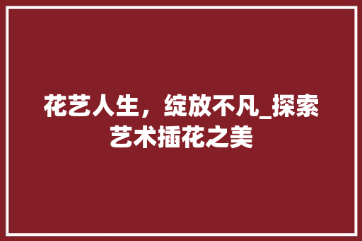 花艺人生，绽放不凡_探索艺术插花之美 养护技巧