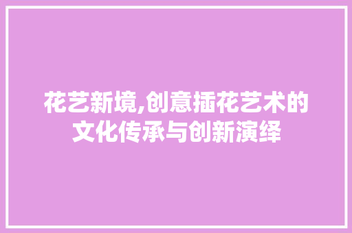 花艺新境,创意插花艺术的文化传承与创新演绎 园艺知识