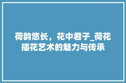 荷韵悠长，花中君子_荷花插花艺术的魅力与传承