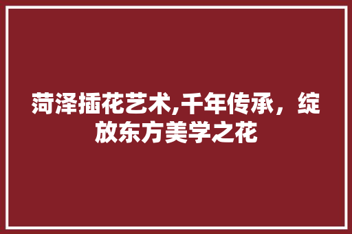菏泽插花艺术,千年传承，绽放东方美学之花