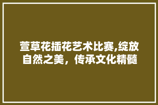 萱草花插花艺术比赛,绽放自然之美，传承文化精髓