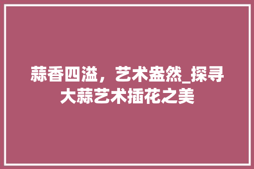蒜香四溢，艺术盎然_探寻大蒜艺术插花之美