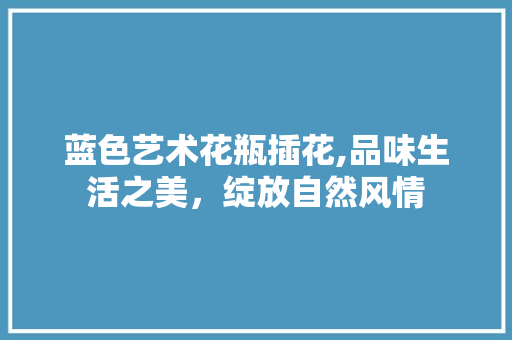 蓝色艺术花瓶插花,品味生活之美，绽放自然风情 植物养护