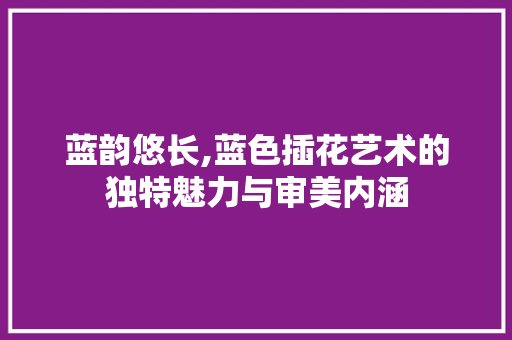 蓝韵悠长,蓝色插花艺术的独特魅力与审美内涵