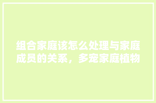 组合家庭该怎么处理与家庭成员的关系，多宠家庭植物怎么养护的呢。