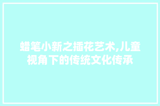 蜡笔小新之插花艺术,儿童视角下的传统文化传承 养护技巧