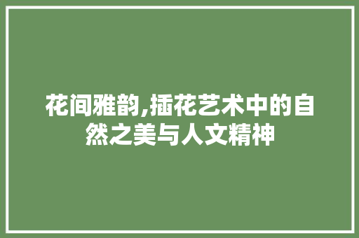 花间雅韵,插花艺术中的自然之美与人文精神