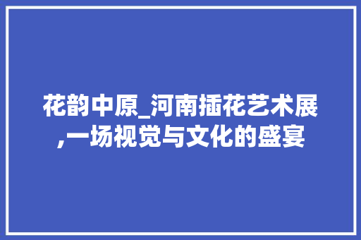 花韵中原_河南插花艺术展,一场视觉与文化的盛宴 养护技巧