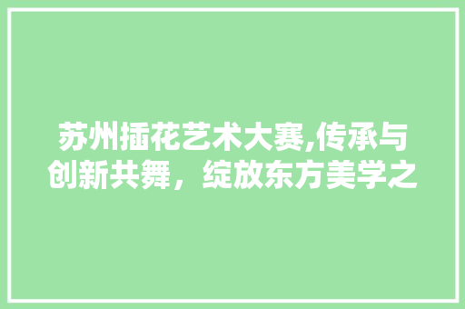 苏州插花艺术大赛,传承与创新共舞，绽放东方美学之花