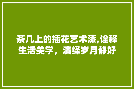 茶几上的插花艺术漆,诠释生活美学，演绎岁月静好