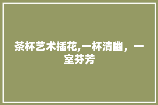 茶杯艺术插花,一杯清幽，一室芬芳