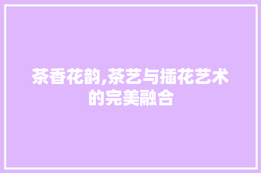 茶香花韵,茶艺与插花艺术的完美融合
