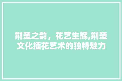 荆楚之韵，花艺生辉,荆楚文化插花艺术的独特魅力