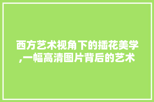 西方艺术视角下的插花美学,一幅高清图片背后的艺术魅力