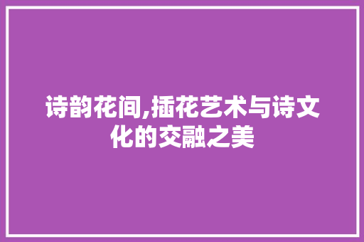 诗韵花间,插花艺术与诗文化的交融之美 花卉