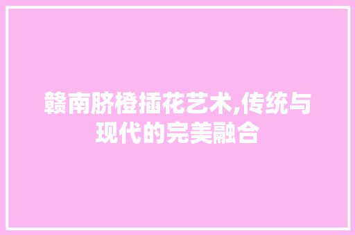 赣南脐橙插花艺术,传统与现代的完美融合 修剪技巧