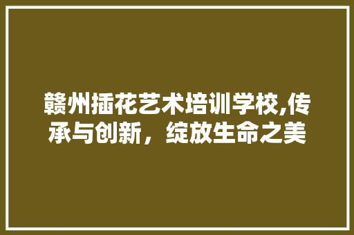 赣州插花艺术培训学校,传承与创新，绽放生命之美 树木