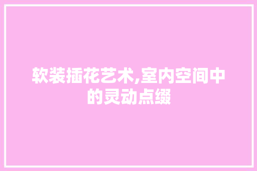 软装插花艺术,室内空间中的灵动点缀 花卉