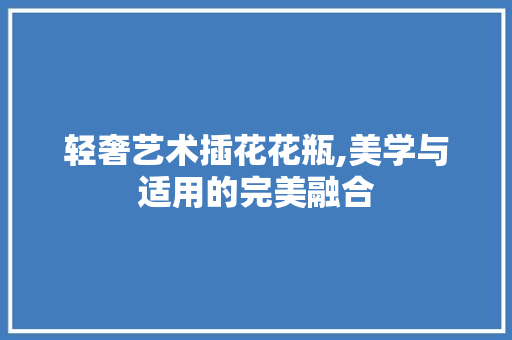 轻奢艺术插花花瓶,美学与适用的完美融合 园艺知识