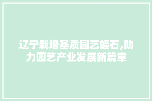 辽宁栽培基质园艺蛭石,助力园艺产业发展新篇章