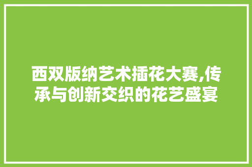 西双版纳艺术插花大赛,传承与创新交织的花艺盛宴 植物分类